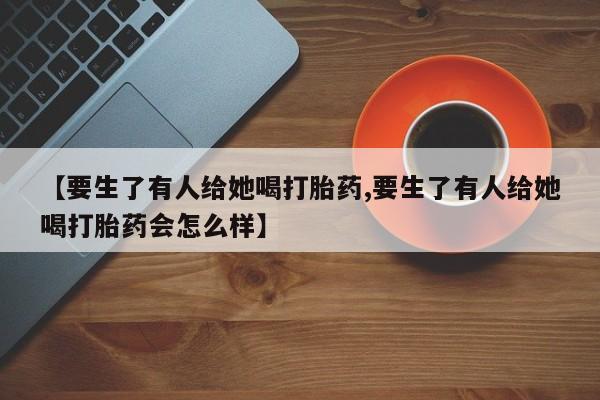 私人卖打胎药微信号,亲测有效！【要生了有人给她喝打胎药,要生了有人给她喝打胎药会怎么样】