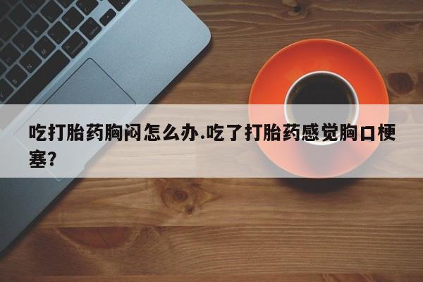 私人卖打胎药微信号,亲测有效！吃打胎药胸闷怎么办.吃了打胎药感觉胸口梗塞？