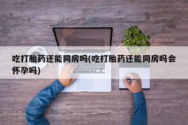 私人卖打胎药微信号,亲测有效！吃打胎药还能同房吗(吃打胎药还能同房吗会怀孕吗)