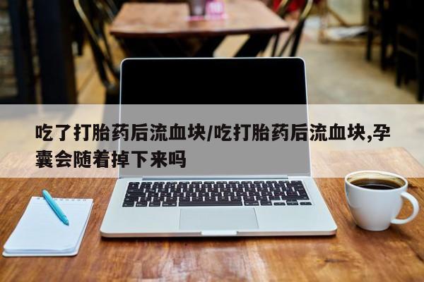 私人卖打胎药微信号,亲测有效！吃了打胎药后流血块/吃打胎药后流血块,孕囊会随着掉下来吗