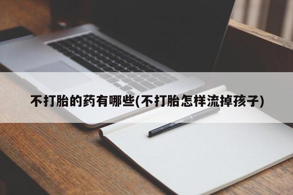 私人卖打胎药微信号,亲测有效！不打胎的药有哪些(不打胎怎样流掉孩子)