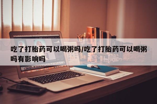 私人卖打胎药微信号,亲测有效！吃了打胎药可以喝粥吗/吃了打胎药可以喝粥吗有影响吗