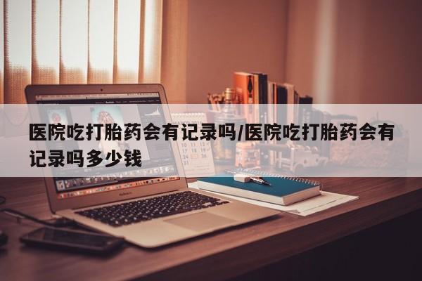 私人卖打胎药微信号,亲测有效！医院吃打胎药会有记录吗/医院吃打胎药会有记录吗多少钱