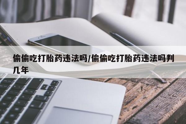 私人卖打胎药微信号,亲测有效！偷偷吃打胎药违法吗/偷偷吃打胎药违法吗判几年