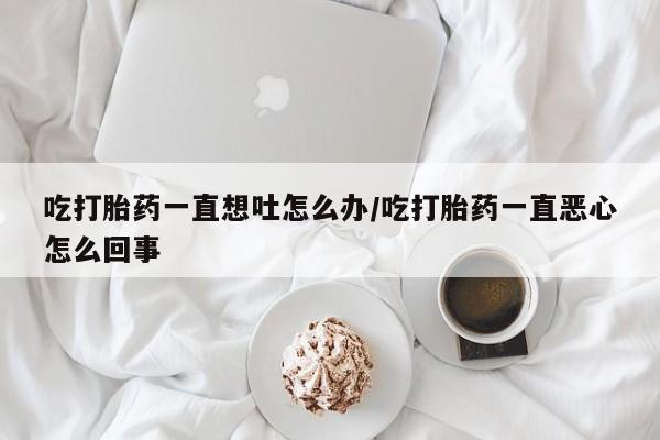 私人卖打胎药微信号,亲测有效！吃打胎药一直想吐怎么办/吃打胎药一直恶心怎么回事