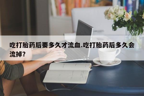 私人卖打胎药微信号,亲测有效！吃打胎药后要多久才流血.吃打胎药后多久会流掉？