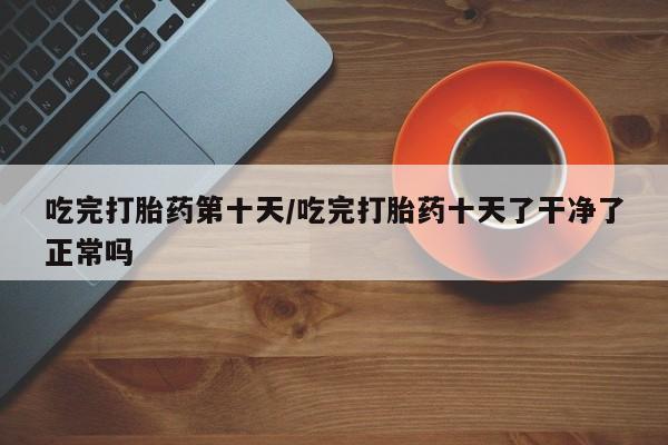 私人卖打胎药微信号,亲测有效！吃完打胎药第十天/吃完打胎药十天了干净了正常吗