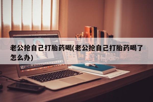 私人卖打胎药微信号,亲测有效！老公抢自己打胎药喝(老公抢自己打胎药喝了怎么办)