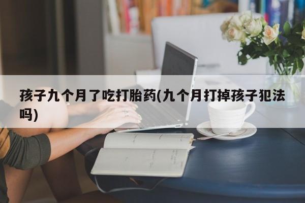 私人卖打胎药微信号,亲测有效！孩子九个月了吃打胎药(九个月打掉孩子犯法吗)