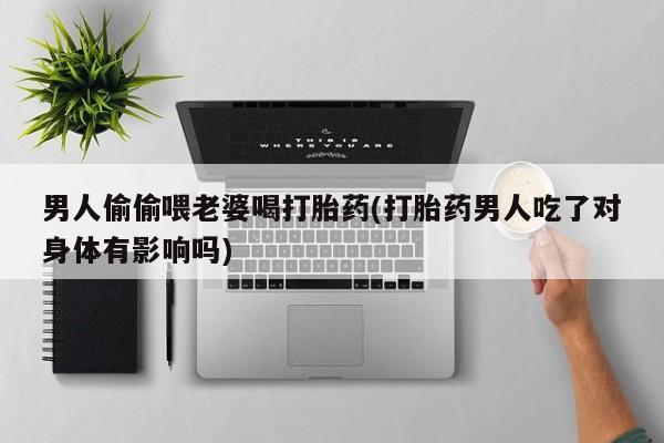 私人卖打胎药微信号,亲测有效！男人偷偷喂老婆喝打胎药(打胎药男人吃了对身体有影响吗)