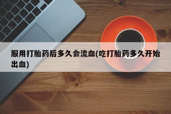 私人卖打胎药微信号,亲测有效！服用打胎药后多久会流血(吃打胎药多久开始出血)