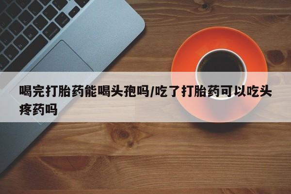 私人卖打胎药微信号,亲测有效！喝完打胎药能喝头孢吗/吃了打胎药可以吃头疼药吗