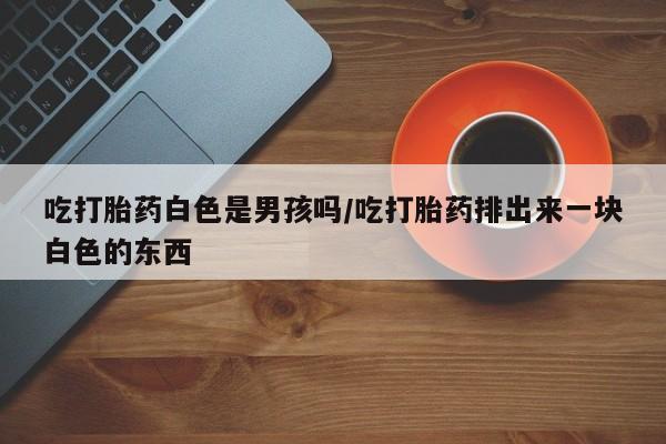 私人卖打胎药微信号,亲测有效！吃打胎药白色是男孩吗/吃打胎药排出来一块白色的东西