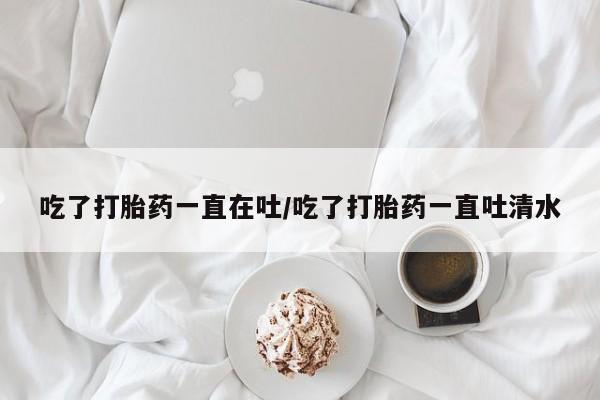 私人卖打胎药微信号,亲测有效！吃了打胎药一直在吐/吃了打胎药一直吐清水