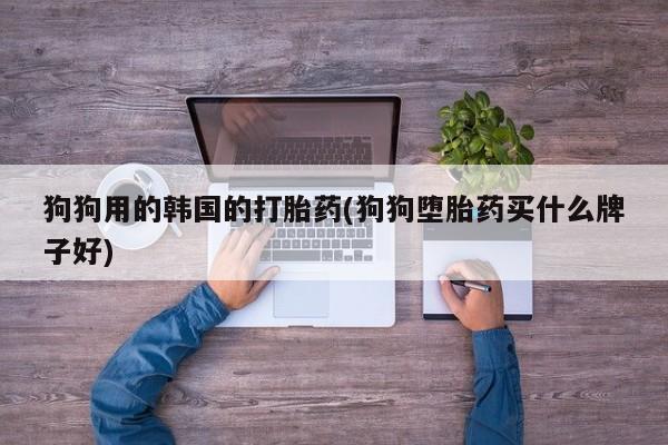 私人卖打胎药微信号,亲测有效！狗狗用的韩国的打胎药(狗狗堕胎药买什么牌子好)