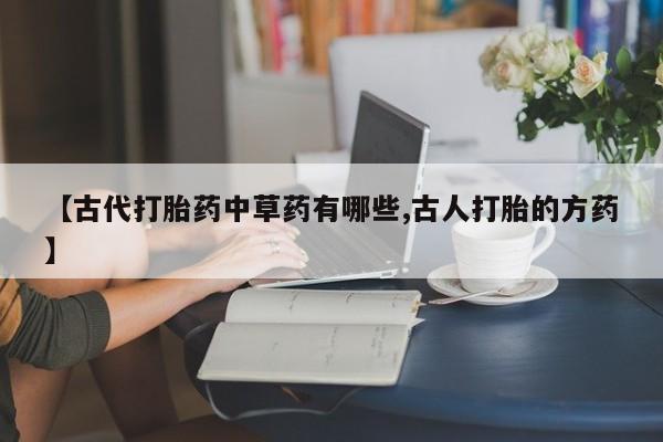 私人卖打胎药微信号,亲测有效！【古代打胎药中草药有哪些,古人打胎的方药】