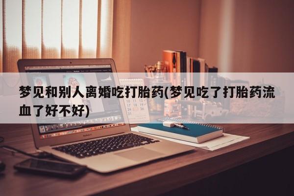 私人卖打胎药微信号,亲测有效！梦见和别人离婚吃打胎药(梦见吃了打胎药流血了好不好)