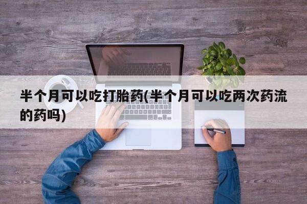 私人卖打胎药微信号,亲测有效！半个月可以吃打胎药(半个月可以吃两次药流的药吗)