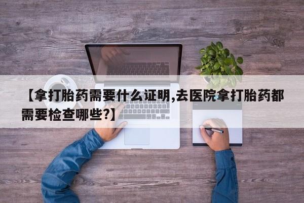 私人卖打胎药微信号,亲测有效！【拿打胎药需要什么证明,去医院拿打胎药都需要检查哪些?】