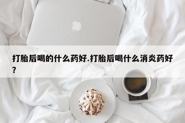 私人卖打胎药微信号,亲测有效！打胎后喝的什么药好.打胎后喝什么消炎药好？