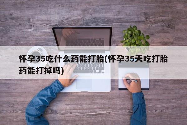 私人卖打胎药微信号,亲测有效！怀孕35吃什么药能打胎(怀孕35天吃打胎药能打掉吗)