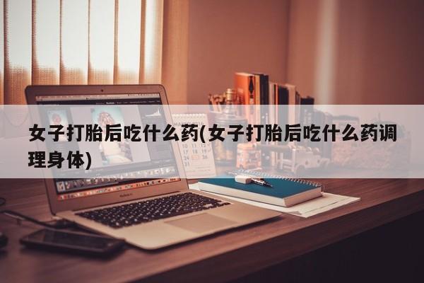 私人卖打胎药微信号,亲测有效！女子打胎后吃什么药(女子打胎后吃什么药调理身体)