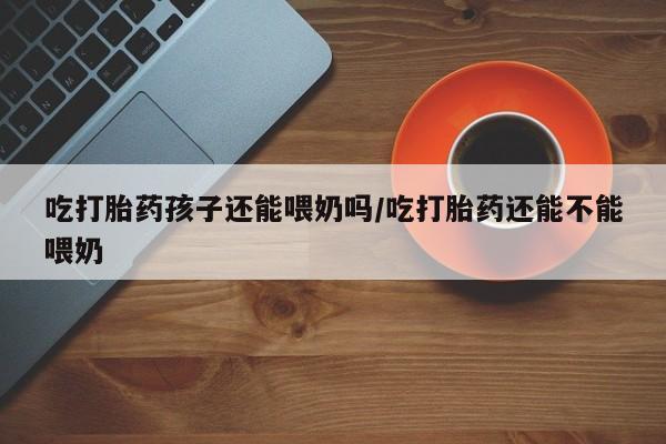 私人卖打胎药微信号,亲测有效！吃打胎药孩子还能喂奶吗/吃打胎药还能不能喂奶