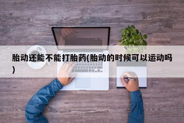 私人卖打胎药微信号,亲测有效！胎动还能不能打胎药(胎动的时候可以运动吗)