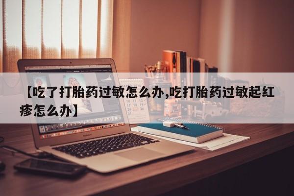 私人卖打胎药微信号,亲测有效！【吃了打胎药过敏怎么办,吃打胎药过敏起红疹怎么办】