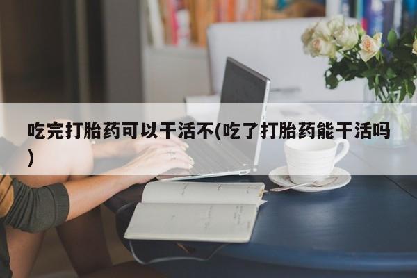 私人卖打胎药微信号,亲测有效！吃完打胎药可以干活不(吃了打胎药能干活吗)