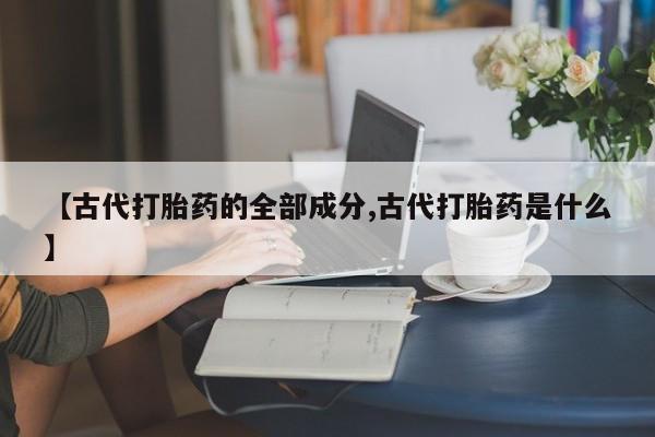 私人卖打胎药微信号,亲测有效！【古代打胎药的全部成分,古代打胎药是什么】