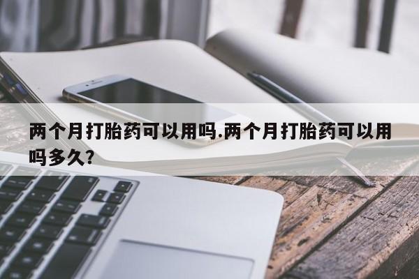 私人卖打胎药微信号,亲测有效！两个月打胎药可以用吗.两个月打胎药可以用吗多久？