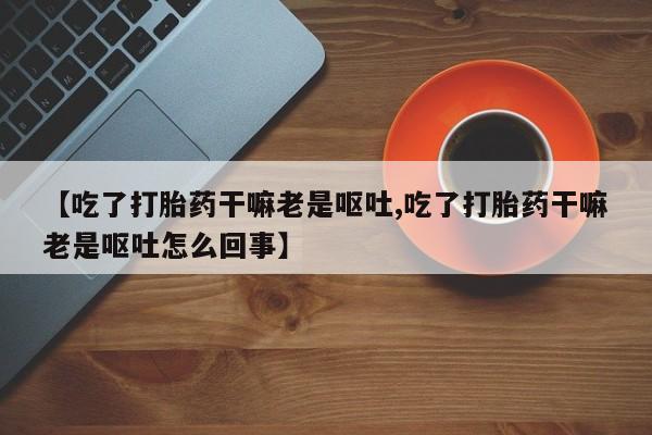 私人卖打胎药微信号,亲测有效！【吃了打胎药干嘛老是呕吐,吃了打胎药干嘛老是呕吐怎么回事】