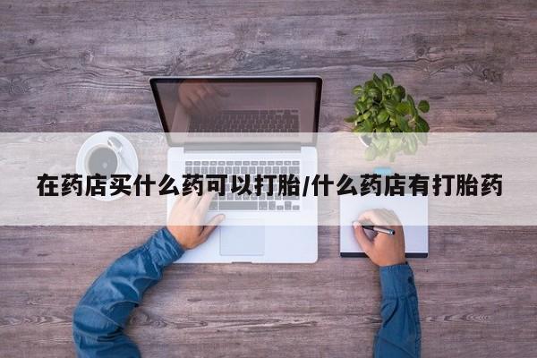 私人卖打胎药微信号,亲测有效！在药店买什么药可以打胎/什么药店有打胎药