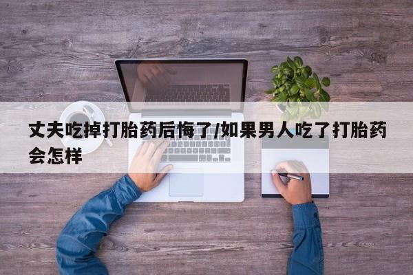 私人卖打胎药微信号,亲测有效！丈夫吃掉打胎药后悔了/如果男人吃了打胎药会怎样