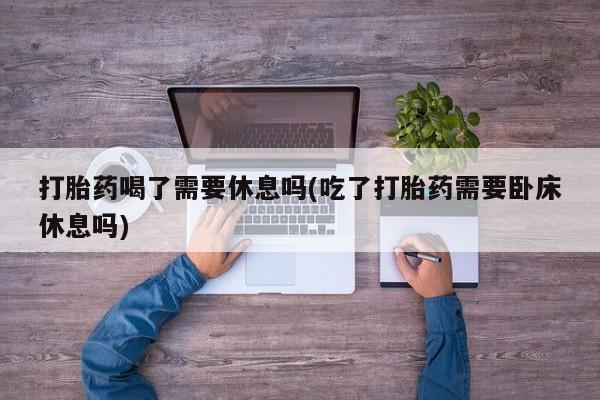 私人卖打胎药微信号,亲测有效！打胎药喝了需要休息吗(吃了打胎药需要卧床休息吗)
