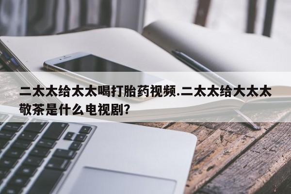 私人卖打胎药微信号,亲测有效！二太太给太太喝打胎药视频.二太太给大太太敬茶是什么电视剧？