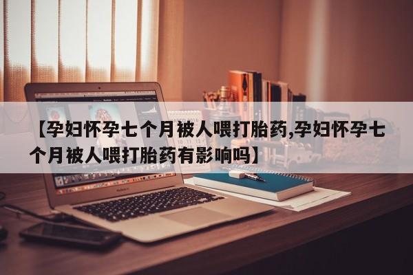 私人卖打胎药微信号,亲测有效！【孕妇怀孕七个月被人喂打胎药,孕妇怀孕七个月被人喂打胎药有影响吗】