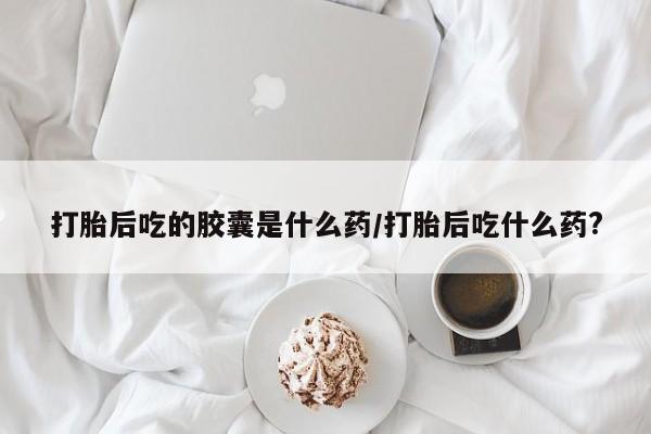 私人卖打胎药微信号,亲测有效！打胎后吃的胶囊是什么药/打胎后吃什么药?