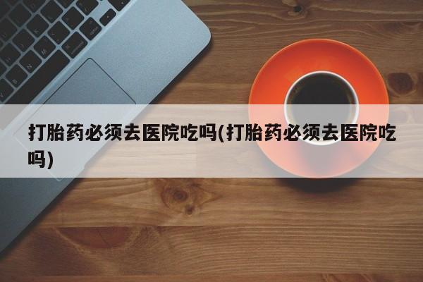 私人卖打胎药微信号,亲测有效！打胎药必须去医院吃吗(打胎药必须去医院吃吗)