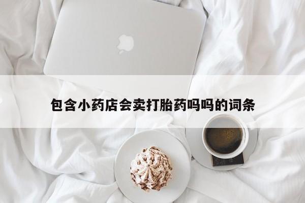 私人卖打胎药微信号,亲测有效！包含小药店会卖打胎药吗吗的词条